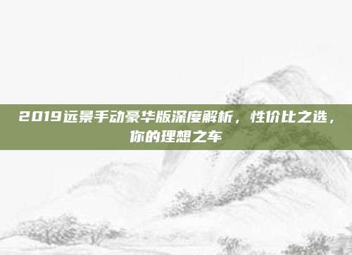 2019远景手动豪华版深度解析,性价比之选,你的理想之车