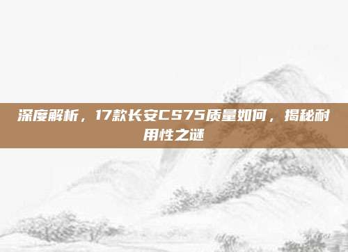 深度解析,17款长安CS75质量如何,揭秘耐用性之谜