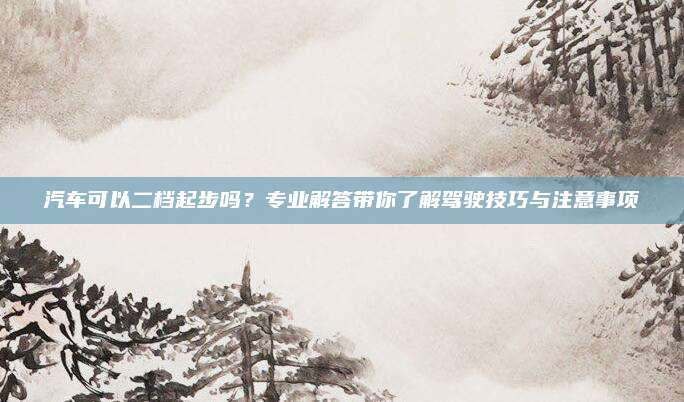 汽车可以二档起步吗?专业解答带你了解驾驶技巧与注意事项