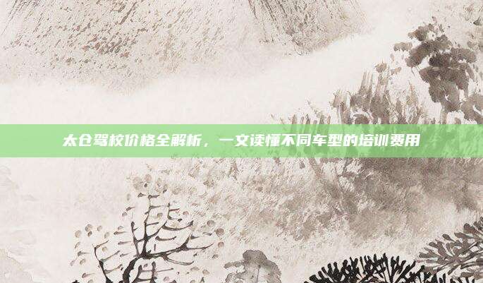 太仓驾校价格全解析,一文读懂不同车型的培训费用