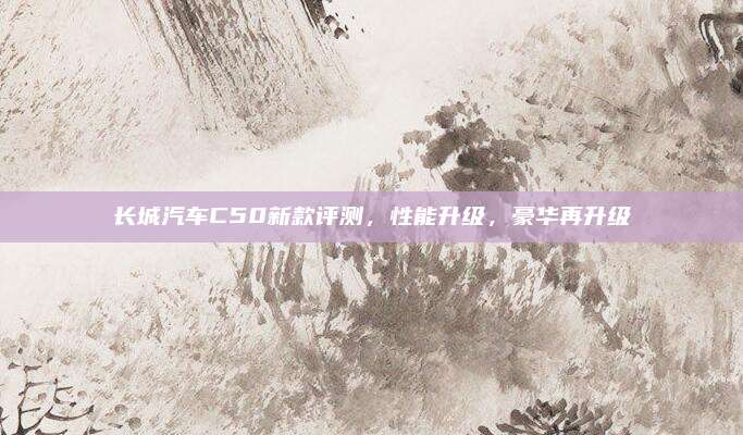 长城汽车C50新款评测,性能升级,豪华再升级