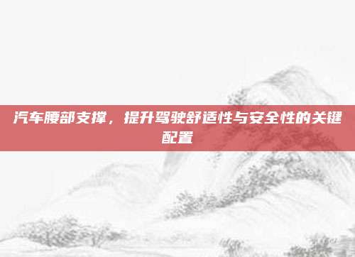 汽车腰部支撑,提升驾驶舒适性与安全性的关键配置