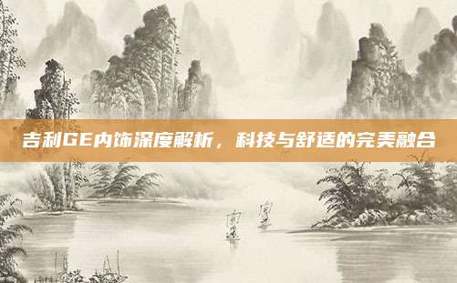 吉利GE内饰深度解析,科技与舒适的完美融合