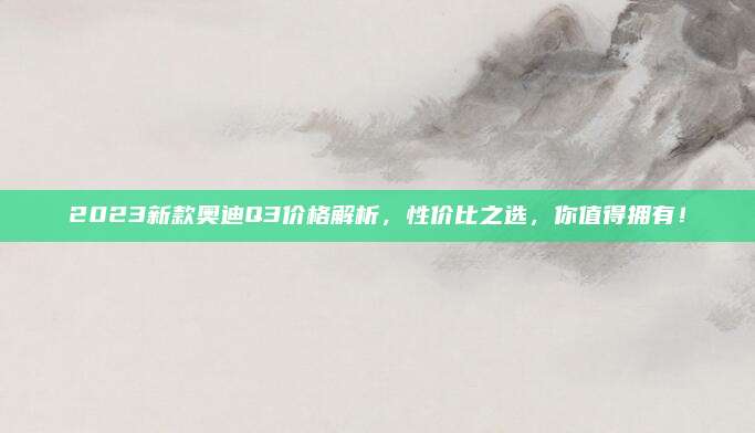 2023新款奥迪Q3价格解析，性价比之选，你值得拥有！