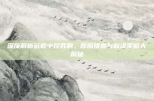 深度解析远舰中控异响,原因排查与解决策略大揭秘