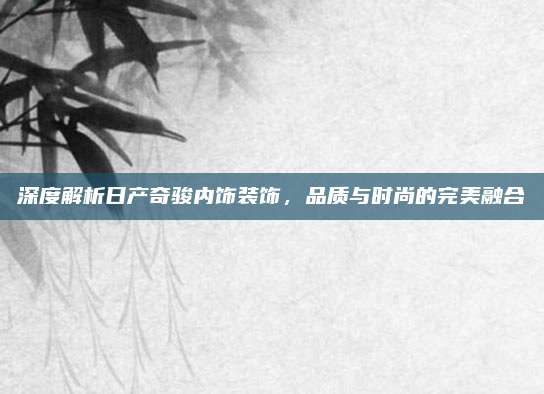 深度解析日产奇骏内饰装饰,品质与时尚的完美融合