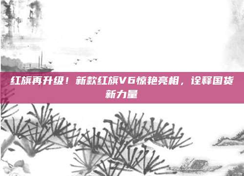 红旗再升级!新款红旗V6惊艳亮相,诠释国货新力量