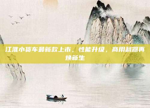 江淮小货车最新款上市,性能升级,商用利器再焕新生