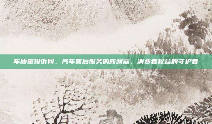 车质量投诉网,汽车售后服务的新利器,消费者权益的守护者