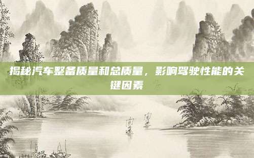 揭秘汽车整备质量和总质量,影响驾驶性能的关键因素