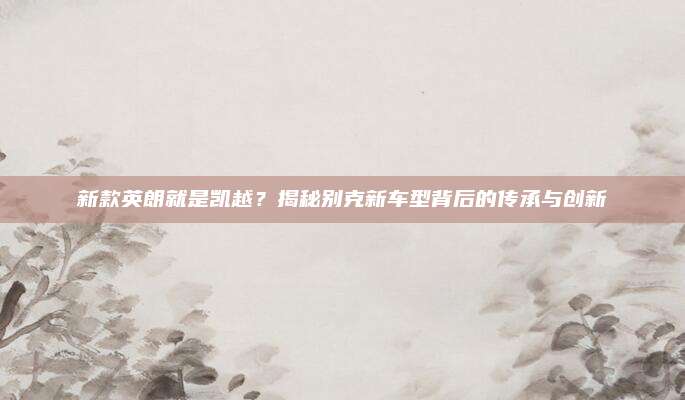 新款英朗就是凯越？揭秘别克新车型背后的传承与创新