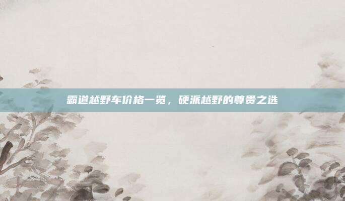 霸道越野车价格一览,硬派越野的尊贵之选
