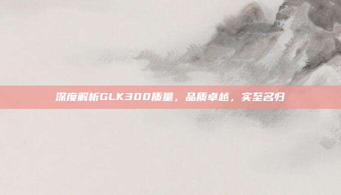 深度解析GLK300质量，品质卓越，实至名归