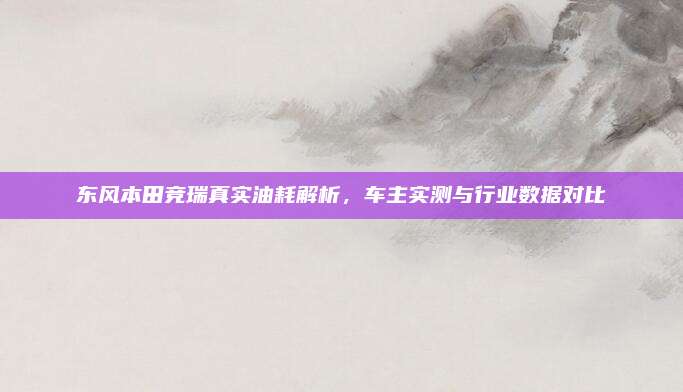 东风本田竞瑞真实油耗解析,车主实测与行业数据对比
