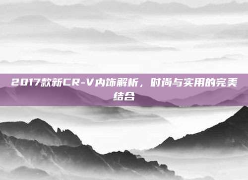 2017款新CR-V内饰解析，时尚与实用的完美结合
