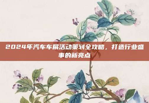 2024年汽车车展活动策划全攻略,打造行业盛事的新亮点