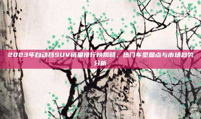 2023年自动挡SUV销量排行榜揭晓,热门车型盘点与市场趋势分析