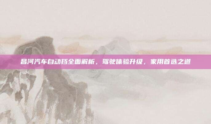 昌河汽车自动挡全面解析，驾驶体验升级，家用首选之道