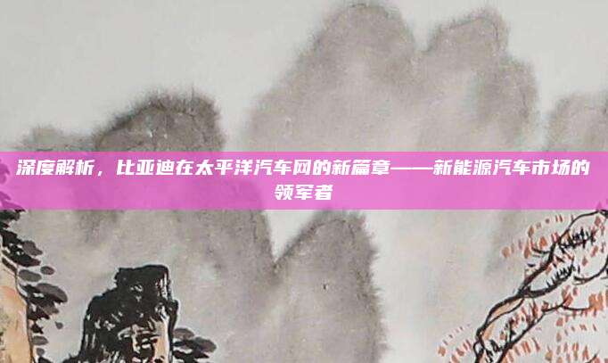 深度解析,比亚迪在太平洋汽车网的新篇章——新能源汽车市场的领军者