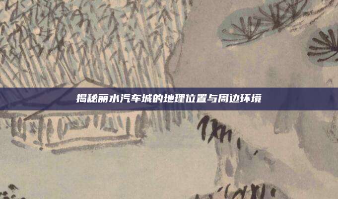揭秘丽水汽车城的地理位置与周边环境
