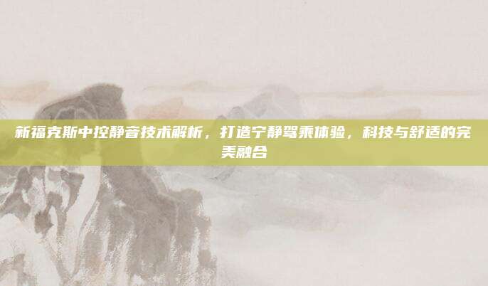 新福克斯中控静音技术解析,打造宁静驾乘体验,科技与舒适的完美融合