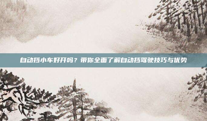 自动挡小车好开吗?带你全面了解自动挡驾驶技巧与优势