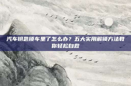 汽车钥匙锁车里了怎么办?五大实用解锁方法教你轻松自救