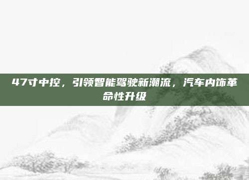 47寸中控,引领智能驾驶新潮流,汽车内饰革命性升级
