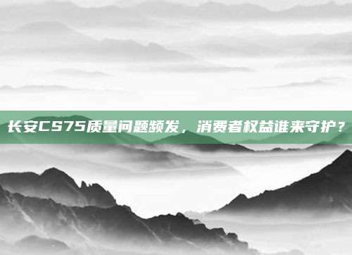 长安CS75质量问题频发,消费者权益谁来守护?