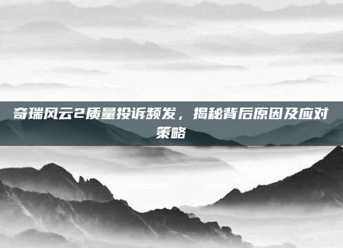 奇瑞风云2质量投诉频发，揭秘背后原因及应对策略