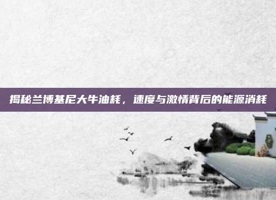 揭秘兰博基尼大牛油耗,速度与激情背后的能源消耗