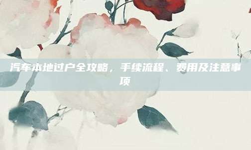 汽车本地过户全攻略,手续流程、费用及注意事项