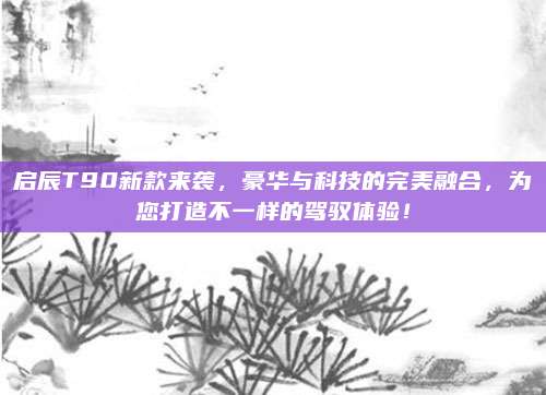 启辰T90新款来袭,豪华与科技的完美融合,为您打造不一样的驾驭体验!