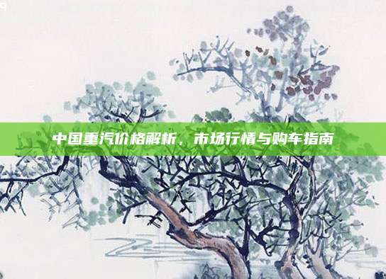中国重汽价格解析,市场行情与购车指南