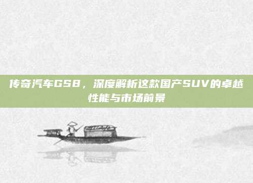 传奇汽车GS8,深度解析这款国产SUV的卓越性能与市场前景