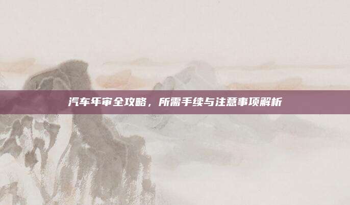 汽车年审全攻略,所需手续与注意事项解析