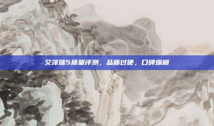 艾泽瑞5质量评测,品质过硬,口碑爆棚
