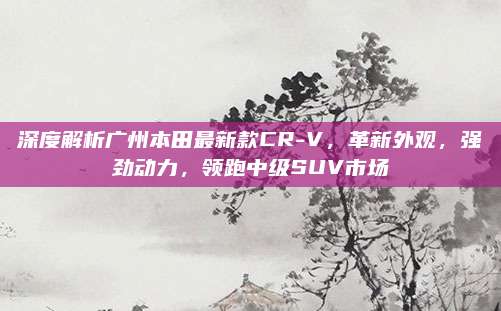 深度解析广州本田最新款CR-V,革新外观,强劲动力,领跑中级SUV市场