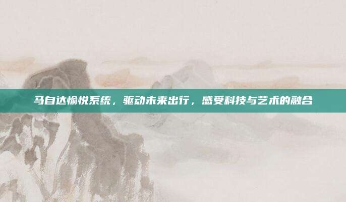马自达愉悦系统,驱动未来出行,感受科技与艺术的融合