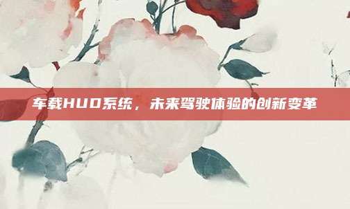 车载HUD系统,未来驾驶体验的创新变革