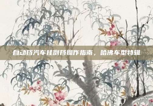 自动挡汽车挂倒挡操作指南,哈佛车型特辑
