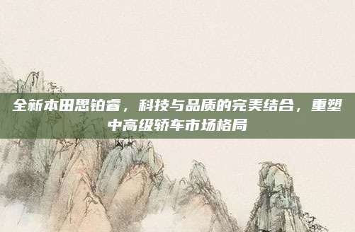 全新本田思铂睿,科技与品质的完美结合,重塑中高级轿车市场格局