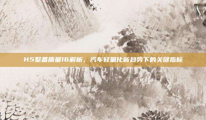 H5整备质量16解析,汽车轻量化新趋势下的关键指标