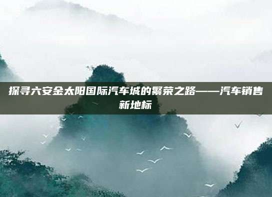 探寻六安金太阳国际汽车城的繁荣之路——汽车销售新地标