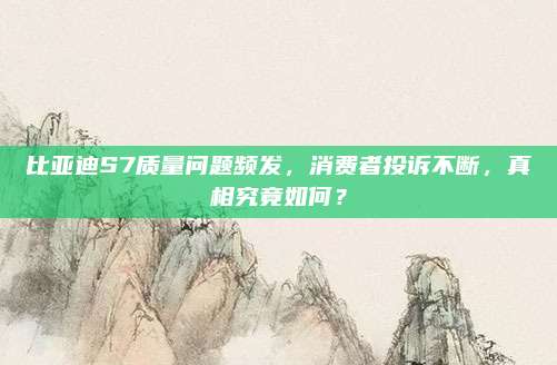 比亚迪S7质量问题频发，消费者投诉不断，真相究竟如何？