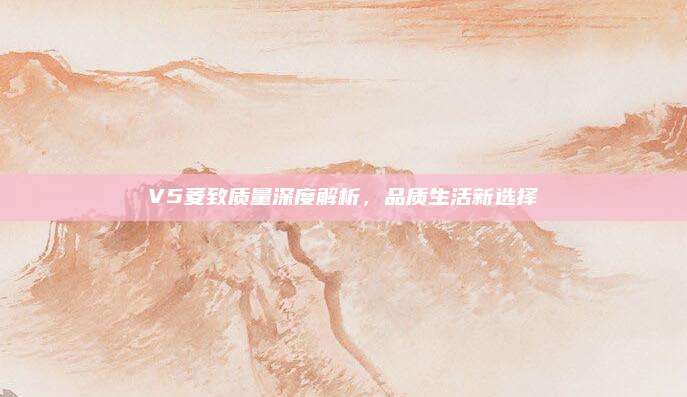 V5菱致质量深度解析,品质生活新选择