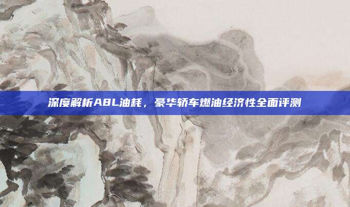 深度解析A8L油耗,豪华轿车燃油经济性全面评测