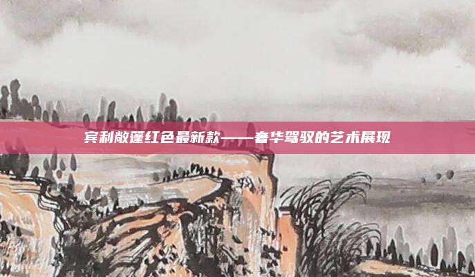 宾利敞篷红色最新款——奢华驾驭的艺术展现