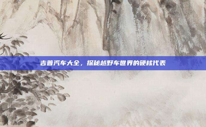 吉普汽车大全,探秘越野车世界的硬核代表