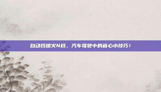 自动挡熄火N档,汽车驾驶中的省心小技巧!